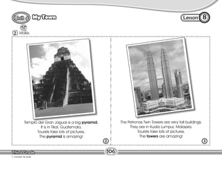 Lesson
My Town 8
1 Make.
106
T. monitor Ss work.
2
The Petronas Twin Towers are very tall buildings.
They are in Kuala Lumpur, Malaysia.
Tourists take lots of pictures.
The towers are amazing!
Templo del Gran Jaguar is a big pyramid.
It is in Tikal, Guatemala.
Tourists take lots of pictures.
The pyramid is amazing!
2 3
 