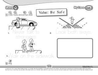 Lesson My Town
T. check out “Do 2 Learn Street Safety Songs” on Google. See the possibility to use them to enrich your lesson. Talk about the importance of following safety rules in the street.
Elicit from Ss (L1) how they can be safe in the street. List in L2 on the Bb. Next, ask Ss to color, trace, and act out each safety rule. Finally, Ss draw one of their own. Monitor Ss work.
109
1 Color, trace, and act out. Draw
act out
10
2 Sing.
Value: Be Saf e
Never talk to
strangers.
1. Look both ways.
2.
Walk on the sidewalk.
3.
 