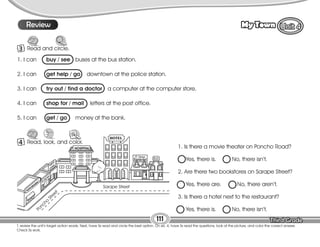 Lesson My Town
111
T. review the unit’s target action words. Next, have Ss read and circle the best option. On ex. 4, have Ss read the questions, look at the picture, and color the correct answer.
Check Ss work.
10
Review
3 Read and circle.
4 Read, look, and color.
1. Is there a movie theater on Poncho Road?
Yes, there is. No, there isn’t.
2. Are there two bookstores on Sarape Street?
Yes, there are. No, there aren’t.
3. Is there a hotel next to the restaurant?
Yes, there is. No, there isn’t.
1. I can buy / see buses at the bus station.
2. I can get help / go downtown at the police station.
3. I can try out / find a doctor a computer at the computer store.
4. I can shop for / mail letters at the post office.
5. I can get / go money at the bank.
Black Street
Pine
Street
Sarape Street
Poncho
Street
 