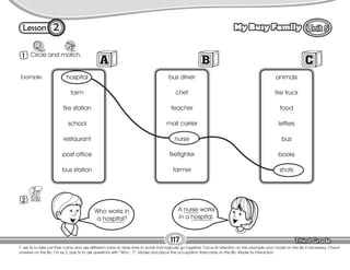 Lesson My Busy Family
2
1 Circle and match.
117
T. ask Ss to take out their colors and use different colors to draw lines to words that logically go together. Focus Ss attention on the example and model on the Bb if necessary. Check
answers on the Bb. On ex.2, pair Ss to ask questions with “Who…?”. Model and place the occupation flashcards on the Bb. Model Ss interaction.
2 Say.
hospital
farm
fire station
school
restaurant
post office
bus station
bus driver
chef
teacher
mail carrier
nurse
firefighter
farmer
animals
fire truck
food
letters
bus
books
shots
Example:
Who works in
a hospital?
A nurse works
in a hospital.
 