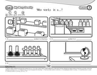 Lesson
My Busy Family
118
3 Listen, glue, and write.
2
T. ask Ss to listen carefully and glue the workers from p.119 on the correct place. Write a sentence under each picture. Model the target sentence structure on the Bb. Tell Ss the
exercise continues on p. 119. Repeat twice at normal speed the following: 1. A factory worker works in a factory.; 2. A shopkeeper works in a shop.; 3. A scientist works in a lab.;
4. A teacher works in a school. Go to p. 119.
4. ______________________________________________.
1. A _____________________________ works in a factory. 2. A _________________ works in a _________________.
3. A _____________________________________________.
W
ho wor ks in a...?
 