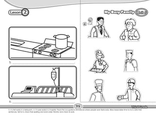 Lesson My Busy Family
5. A chef works in a restaurant.; 6. A nurse works in a hospital. Place the occupations and places where people work flashcards. Allow reasonable time for Ss to write their
sentences. Tell Ss to check their spelling and word order. Monitor and check Ss work.
119
2
5. _____________________________________________.
6. _____________________________________________.
4 Cut.
 
