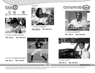 Lesson My Busy Family
3
T. use flashcards to model the target Yes/No questions and short answers on the Bb. Next, focus Ss attention on the example and have Ss look at each picture, read the
corresponding question and underline the correct answer. Check answers at random.
121
1 Look, read, and underline.
Example:
1. Is she a musician?
Yes, she is. No she isn’t.
2. Is she a ballet dancer?
Yes, she is. No, she isn’t.
3. Is she a scientist?
Yes, she is. No, she isn’t.
4. Is he a basketball player?
Yes, he is. No, he isn’t. 5. Is he a pilot?
Yes, he is. No, he isn’t.
 
