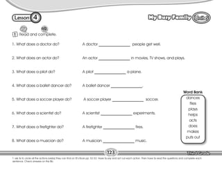 Lesson My Busy Family
4
1 Read and complete.
123
T. ask Ss to circle all the actions (verbs) they can find on St’s Book pp. 52-53. Have Ss say and act out each action. Then have Ss read the questions and complete each
sentence. Check answers on the Bb.
1. What does a doctor do? A doctor ________________ people get well.
2. What does an actor do? An actor ________________ in movies, TV shows, and plays.
3. What does a pilot do? A pilot ________________ a plane.
4. What does a ballet dancer do? A ballet dancer ________________.
5. What does a soccer player do? A soccer player ________________ soccer.
6. What does a scientist do? A scientist ________________ experiments.
7. What does a firefighter do? A firefighter ________________ fires.
8. What does a musician do? A musician ________________ music.
Word Bank
dances
flies
plays
helps
acts
does
makes
puts out
 