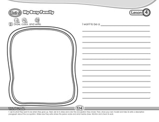Lesson
My Busy Family
124
2 Draw, color, and write.
4
T. ask Ss what they want to be when they grow up. Next, ask Ss to draw and color the occupation they chose. Then, show your own model and help Ss write a descriptive
paragraph about the occupation. Make sure they write where this person works and what he/she does. Monitor and check Ss work.
I want to be a ___________________________________
________________________________________________
________________________________________________________________
________________________________________________________________
________________________________________________________________
________________________________________________________________
________________________________________________________________
________________________________________________________________
________________________________________________________________
________________________________________________________________
________________________________________________________________
________________________________________________________________
________________________________________________________________
________________________________________________________________.
 