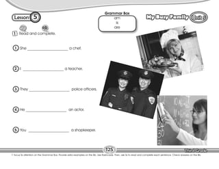 Lesson My Busy Family
5
1 Read and complete.
T. focus Ss attention on the Grammar Box. Provide extra examples on the Bb. Use flashcards. Then, ask Ss to read and complete each sentence. Check answers on the Bb.
125
1. She _____________________ a chef.
2. I _____________________ a teacher.
3. They _____________________ police officers.
4. He _____________________ an actor.
5. You _____________________ a shopkeeper.
Grammar Box
am
is
are
 