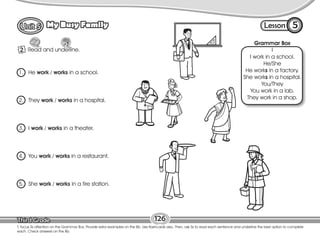 Lesson
My Busy Family
2
5
126
Read and underline.
Grammar Box
I
I work in a school.
He/She
He works in a factory.
She works in a hospital.
You/They
You work in a lab.
They work in a shop.
T. focus Ss attention on the Grammar Box. Provide extra examples on the Bb. Use flashcards also. Then, ask Ss to read each sentence and underline the best option to complete
each. Check answers on the Bb.
1. He work / works in a school.
2. They work / works in a hospital.
3. I work / works in a theater.
4. You work / works in a restaurant.
5. She work / works in a fire station.
 