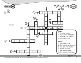 Lesson My Busy Family
6
127
T. introduce the concept: housewife. Then, pair Ss to solve the crossword puzzle. Check answers on the Bb.
1 Solve.
6
5
3
1
2
4
4
3
1
2
Down
1. He plays soccer.
2. She works in a hospital.
3. He works in a theater.
4. He puts out fires.
Across
1. He makes music.
2. She works in a restaurant.
3. He works in a factory.
4. He flies a plane.
5. She works in a lab.
6. She works in her house.
f a c t o r y w o r k e r
Example:
 
