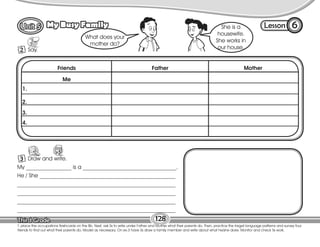 6
2 Say.
128
T. place the occupations flashcards on the Bb. Next, ask Ss to write under Father and Mother what their parents do. Then, practice the target language patterns and survey four
friends to find out what their parents do. Model as necessary. On ex.3 have Ss draw a family member and write about what he/she does. Monitor and check Ss work.
3 Draw and write.
What does your
mother do?
She is a
housewife.
She works in
our house.
Friends Father Mother
Me
1.
Lesson
My Busy Family
2.
3.
4.
My ________________ is a _________________________________.
He / She ________________________________________________
________________________________________________________
________________________________________________________
________________________________________________________
________________________________________________________
128
6
 