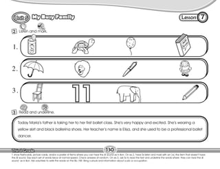 Lesson
My Busy Family
130
Listen and mark.
Listen
2
7
T. show flashcards, picture cards, and/or a poster of items where you can hear the /l/ sound as in lion. On ex.2, have Ss listen and mark with an ( x ) the item that doesn’t have
the /l/ sound. Say each set of words twice at normal speed. Check answers at random. On ex.3, ask Ss to read the text and underline the words where they can hear the /l/
sound as in lion. Ask volunteer to write the words on the Bb. HW: Bring cutouts and information about a job or occupation.
Today Marla’s father is taking her to her first ballet class. She’s very happy and excited. She’s wearing a
yellow skirt and black ballerina shoes. Her teacher’s name is Elisa, and she used to be a professional ballet
dancer.
Read and underline.
3
1.
2.
3.
 