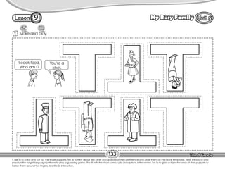 Lesson My Busy Family
1 Make and play.
T. ask Ss to color and cut out the finger puppets. Tell Ss to think about two other occupations of their preference and draw them on the blank templates. Next, introduce and
practice the target language patterns to play a guessing game. The St with the most correct job descriptions is the winner. Tell Ss to glue or tape the ends of their puppets to
fasten them around two fingers. Monitor Ss interaction.
133
1
9
You’re a
chef.
I cook food.
Who am I?
 