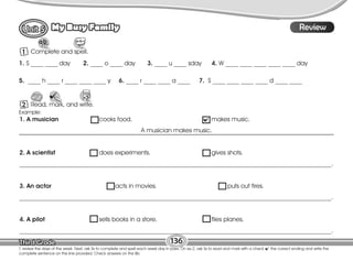 Lesson
My Busy Family
136
T. review the days of the week. Next, ask Ss to complete and spell each week day in pairs. On ex.2, ask Ss to read and mark with a check the correct ending and write the
complete sentence on the line provided. Check answers on the Bb.
10
Review
1 Complete and spell.
1. S ____ ____ day 2. ____ o ____ day 3. ____ u ____ sday 4. W ____ ____ ____ ____ ____ day
5. ____ h ____ r ____ ____ ____ y 6. ____ r ____ ____ a ____ 7. S ____ ____ ____ ____ d ____ ____
2 Read, mark, and write.
1. A musician cooks food. makes music.
A musician makes music.
2. A scientist does experiments. gives shots.
____________________________________________________________________________________________________.
3. An actor acts in movies. puts out fires.
____________________________________________________________________________________________________.
4. A pilot sells books in a store. flies planes.
____________________________________________________________________________________________________.
Example:
 