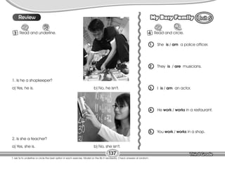 Lesson My Busy Family
137
T. ask Ss to underline or circle the best option in each exercise. Model on the Bb if necessary. Check answers at random.
10
Review
3 Read and underline.
1. Is he a shopkeeper?
a) Yes, he is. b) No, he isn’t.
2. Is she a teacher?
a) Yes, she is. b) No, she isn’t.
4 Read and circle.
1. She is / am a police officer.
2. They is / are musicians.
3. I is / am an actor.
4. He work / works in a restaurant.
5. You work / works in a shop.
 