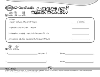 Lesson
My Busy Family
1 Read, think, and write.
138
T. ask Ss to read and solve the riddles. Ask Ss to write their answers on the lines provided. On ex.2, tell Ss to write their own riddles and say them to a peer. If the peer guesses,
he/she writes the occupation on the line. Monitor and check Ss work.
Example:
1. I paint pictures. Who am I? You’re a painter.
2. I play soccer. Who am I ? You’re ___________________.
3. I work in a hospital. I give shots. Who am I? You’re ___________________.
4. I work in a lab. I do experiments. Who am I? You’re ___________________.
2 Write and say.
1. I _________________________________. Who am I? You’re ________________________________.
2. ____________________________________________? You’re ________________________________.
 