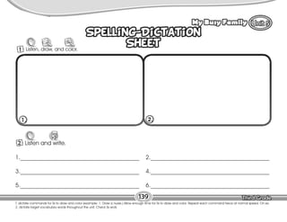 Lesson My Busy Family
139
T. dictate commands for Ss to draw and color (example: 1. Draw a nurse.) Allow enough time for Ss to draw and color. Repeat each command twice at normal speed. On ex.
2, dictate target vocabulary words throughout the unit. Check Ss work.
Spelling-Dictation
Sheet
Spelling-Dictation
Sheet
2 Listen and write.
W
1._________________________________________
3._________________________________________
5._________________________________________
2._________________________________________
4._________________________________________
6._________________________________________
1. 2.
1 Listen, draw, and color.
 