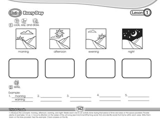 Lesson
Every Day
1 Look, say, and draw.
1
142
T. introduce the concepts: morning, afternoon, evening, and night. Relate each one to an activity done during that period of time and draw on the space provided. Provide
plenty of examples. On ex. 2, focus Ss attention on the verses of the unit song (see Enrichment/Rhyming words T62) and identify words that rhyme within each verse. Write them
down on the lines provided. See the example. Check answers on the Bb.
2 Write.
W
morning afternoon evening night
Example:
1. morning
warning
2. 3. 4. 5.
 