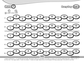 Lesson Every Day
1
3 Listen and color.
143
T. review numbers from 1 – 12. Use flashcards and realia. Next, tell Ss to take out a color, listen to the series of numbers, and color the corresponding dots: 1. three, six, nine.; 2.
ten, five, one.; 3. two, eight, twelve.; 4. seven, four, eleven.; 5. twelve, two, eight. Repeat twice at normal speed. HW: Bring a paper plate or toy clock for next class.
1.
2.
3.
4.
5.
1
2
3
4
5
6
7
8
9
10
11
12
1
2
3
4
5
6
7
8
9
10
11
12
1
2
3
4
5
6
7
8
9
10
11
12
1
2
3
4
5
6
7
8
9
10
11
12
1
2
3
4
5
6
7
8
9
10
11
12
 