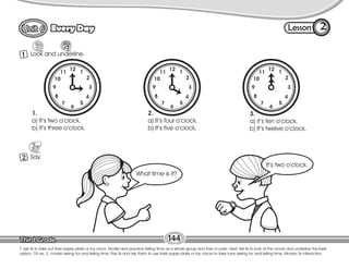 Lesson
Every Day
12
1
2
3
4
5
6
7
8
9
10
11
12
1
2
3
4
5
6
7
8
9
10
11
12
1
2
3
4
5
6
7
8
9
10
11
144
1 Look and underline.
2
T. ask Ss to take out their paper plate or toy clock. Model and practice telling time as a whole group and then in pairs. Next, tell Ss to look at the clocks and underline the best
option. On ex. 2, model asking for and telling time. Pair Ss and ask them to use their paper plate or toy clocks to take turns asking for and telling time. Monitor Ss interaction.
2 Say.
1.
a) It’s two o’clock.
b) It’s three o’clock.
2.
a) It’s four o’clock.
b) It’s five o’clock.
3.
a) it’s ten o’clock.
b) It’s twelve o’clock.
It’s two o’clock.
What time is it?
 