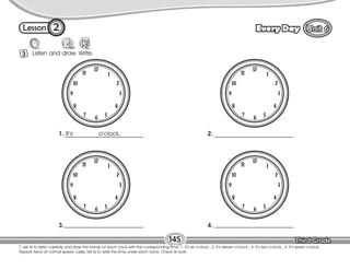 Lesson Every Day
3 Listen and draw. Write.
T. ask Ss to listen carefully and draw the hands on each clock with the corresponding time: 1. It’s six o’clock.; 2. It’s eleven o’clock.; 3. It’s two o’clock.; 4. It’s seven o’clock.
Repeat twice at normal speed. Lastly, tell Ss to write the time under each clock. Check Ss work.
145
2
1. It’s o’clock.
12
1
2
3
4
5
6
7
8
9
10
11
2.
12
1
2
3
4
5
6
7
8
9
10
11
3.
12
1
2
3
4
5
6
7
8
9
10
11
4.
12
1
2
3
4
5
6
7
8
9
10
11
 