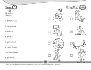 Lesson Every Day
3
T. tell Ss to focus their attention on the example and then match each action to its corresponding picture. Check Ss work.
147
3 Match.
Example:
1. do homework
2. eat breakfast
3. go to bed
4. get up
5. go to school
6. take a shower
7. play with friends
8. get dressed
1
 