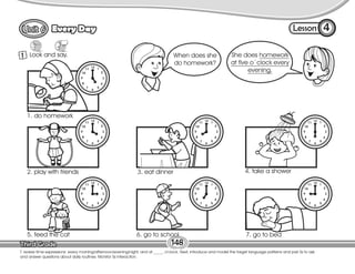 Lesson
Every Day 4
148
T. review time expressions: every morning/afternoon/evening/night, and at _____ o’clock. Next, introduce and model the target language patterns and pair Ss to ask
and answer questions about daily routines. Monitor Ss interaction.
1 Look and say.
1. do homework
2. play with friends 3. eat dinner 4. take a shower
5. feed the cat 6. go to school 7. go to bed
She does homework
at five o´clock every
evening.
When does she
do homework?
 