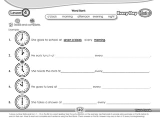 Lesson Every Day
4
2 Read and complete.
149
T. place number flashcards from 1 – 12 on the Bb for correct spelling. Next, focus Ss attention on the example. Use flashcards to provide extra examples on the Bb before Ss
work on their own. Have Ss read and complete each sentence using the Word Bank. Check answers on the Bb. Answers may vary on item # 5 (every morning/evening).
o’clock morning afternoon evening night
Word Bank
1. She goes to school at seven o’clock every morning.
2. He eats lunch at _________________________ every ______________________________.
3. She feeds the bird at______________________every______________________________.
4. He goes to bed at ______________________ every _______________________________.
5. She takes a shower at ______________________ every ____________________________.
Example:
 