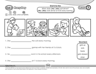 Lesson
Every Day
1 Look, read, and complete.
5
T. focus Ss attention on the Grammar Box (display the Grammar Poster if available). Provide extra examples on the Bb. Next, ask Ss to look at the pictures, read, and complete
each sentence. Use the Word Bank (there is one distractor). Check answers at random.
150
Grammar Box
When does |he| |she| eat dinner?
|He| |She| eats dinner at 8:00 every evening.
Word Bank
gets up
eats
feeds
gets dressed
plays
1. She ________________________ the cat every morning.
2. She ________________________ games with her friends at 5 o’clock.
3. He ________________________ lunch in his school every afternoon.
4. She ________________________ at 7 o’clock every morning.
 