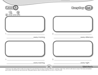 Lesson Every Day
5
2 Draw and write.
T. show your own daily routine model. Encourage Ss to say what they do every morning / afternoon / evening / night. Then, tell Ss to write about a day in their lives and illustrate
each action. Aid Ss with any new actions (ex. Take guitar lessons, help my father wash the car, etc.). Check Ss work.
151
1. ___________________________________________
_______________________________every morning.
2. ___________________________________________
_______________________________every afternoon.
1. ___________________________________________
_______________________________every evening.
2. ___________________________________________
_______________________________every night.
 