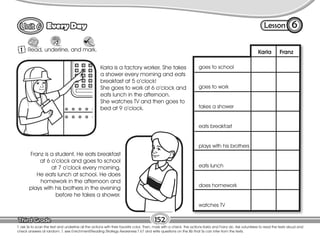 Lesson
Every Day
1
Mark
6
T. ask Ss to scan the text and underline all the actions with their favorite color. Then, mark with a check the actions Karla and Franz do. Ask volunteers to read the texts aloud and
check answers at random. T. see Enrichment/Reading Strategy Awareness T 67 and write questions on the Bb that Ss can infer from the texts.
Read, underline, and mark.
152
goes to school
goes to work
takes a shower
eats breakfast
plays with his brothers
eats lunch
does homework
watches TV
Franz is a student. He eats breakfast
at 6 o’clock and goes to school
at 7 o’clock every morning.
He eats lunch at school. He does
homework in the afternoon and
plays with his brothers in the evening
before he takes a shower.
Karla is a factory worker. She takes
a shower every morning and eats
breakfast at 5 o’clock!
She goes to work at 6 o’clock and
eats lunch in the afternoon.
She watches TV and then goes to
bed at 9 o’clock.
Karla Franz
 