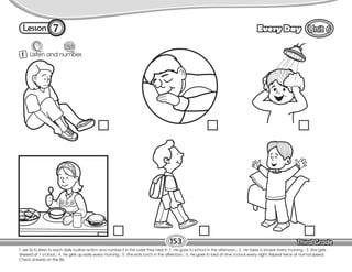 Lesson Every Day
7
T. ask Ss to listen to each daily routine action and number it in the order they hear it: 1. He goes to school in the afternoon.; 2. He takes a shower every morning.; 3. She gets
dressed at 7 o’clock.; 4. He gets up early every morning.; 5. She eats lunch in the afternoon.; 6. He goes to bed at nine o’clock every night. Repeat twice at normal speed.
Check answers on the Bb.
1 Listen and number.
153
 