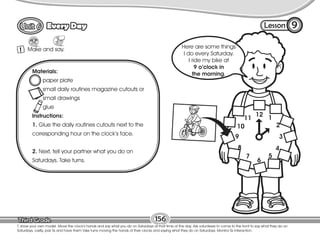 Lesson
Every Day
12 1
2
3
4
5
6
7
8
9
10
11
Make and say.
1
9
T. show your own model. Move the clock’s hands and say what you do on Saturdays at that time of the day. Ask volunteers to come to the front to say what they do on
Saturdays. Lastly, pair Ss and have them take turns moving the hands of their clocks and saying what they do on Saturdays. Monitor Ss interaction.
156
Materials:
paper plate
small daily routines magazine cutouts or
small drawings
glue
Instructions:
1. Glue the daily routines cutouts next to the
corresponding hour on the clock’s face.
2. Next, tell your partner what you do on
Saturdays. Take turns.
Here are some things
I do every Saturday.
I ride my bike at
9 o’clock in
the morning.
 