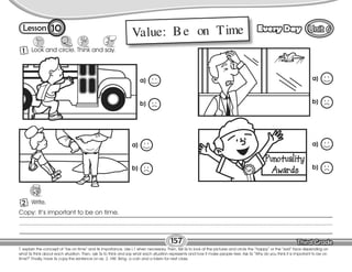 Lesson Every Day
157
10
T. explain the concept of “be on time” and its importance. Use L1 when necessary. Then, tell Ss to look at the pictures and circle the “happy” or the “sad” face depending on
what Ss think about each situation. Then, ask Ss to think and say what each situation represents and how it make people feel. Ask Ss “Why do you think it is important to be on
time?” Finally, have Ss copy the sentence on ex. 2. HW: Bring a coin and a token for next class.
Look and circle. Think and say.
Write.
1
2
Copy: It’s important to be on time.
Value: Be on Time
a)
b)
a)
b)
a)
b)
a)
b)
 