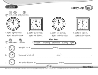 Lesson Every Day
T. make sure Ss understand the instructions for exercises 2 and 3. Then, have Ss work on their own. Set a reasonable time to check answers on the Bb.
159
8
2 Look, read, and underline.
Read and complete.
3
Review
Review
1. a) It’s eight o’clock.
b) It’s eleven o’clock.
1. He gets up at _________________________ every ______________________________________.
2. She eats lunch at _________________________ every __________________________________.
3. He plays soccer at _________________________ every ________________________________.
o’clock morning afternoon evening night
Word Bank
2. a) It’s four o’clock.
b) It’s five o’clock.
3. a) It’s two o’clock.
b) It’s twelve o’clock.
4. a) It’s six o’clock.
b) It’s seven o’clock.
 