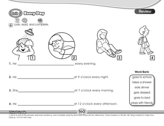 Lesson
Every Day
160
T. ask Ss to look at the pictures, read each sentence, and complete using the Word Bank (there are two distractors). Check answers on the Bb. HW: Bring material to make Hour
Glass (p. 161) for next class.
8
Review
4 Look, read, and complete.
1. He _______________________________________ every evening.
2. He _______________________________________at 9 o’clock every night.
3. She_______________________________________at 7 o’clock every morning.
4. He _______________________________________at 12 o’clock every afternoon.
Word Bank
goes to school
takes a shower
eats dinner
gets dressed
goes to bed
plays with friends
1 2 3 4
 