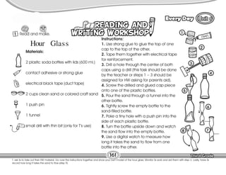 Lesson Every Day
T. ask Ss to take out their HW material. Go over the instructions together and show your own model of the hour glass. Monitor Ss work and aid them with step 3. Lastly, have Ss
record how long it takes the sand to flow (step 9).
161
1 Read and make.
9
Instructions:
1. Use strong glue to glue the top of one
cap to the top of the other.
2. Tape them together with electrical tape
for reinforcement.
3. Drill a hole through the center of both
caps using a drill (this task should be done
by the teacher or steps 1 – 3 should be
assigned for HW asking for parents aid).
4. Screw the drilled and glued cap piece
onto one of the plastic bottles.
5. Pour the sand through a funnel into the
other bottle.
6. Tightly screw the empty bottle to the
sand-filled bottle.
7. Poke a tiny hole with a push pin into the
side of each plastic bottle.
8. Turn the bottle upside down and watch
the sand flow into the empty bottle.
9. Use a digital watch to measure how
long it takes the sand to flow from one
bottle into the other.
Hour Glass
Materials:
2 plastic soda bottles with lids (600 ml.)
contact adhesive or strong glue
electrical black tape (duct tape)
2 cups clean sand or colored craft sand
1 push pin
1 funnel
small drill with thin bit (only for T’s use)
1
2
3
4
5
6
8 7
 