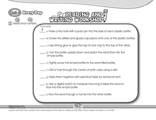 Lesson
Every Day
162
2 Read and number.
9
T. pair Ss and have them number in the correct sequence the steps for making an Hour Glass. Check answers at random or on the Bb.
a) Poke a tiny hole with a push pin into the side of each plastic bottle.
b) Screw the drilled and glued cap piece onto one of the plastic bottles.
c) Use strong glue to glue the top of one cap to the top of the other.
d) Turn the bottle upside down and watch the sand flow into the
empty bottle.
e) Tightly screw the empty bottle to the sand-filled bottle.
f ) Drill a hole through the center of both caps using a drill.
g) Tape them together with electrical tape for reinforcement.
h) Use a digital watch to measure how long it takes the sand to
flow into the empty bottle.
i) Pour the sand through a funnel into the other bottle.
Example:
7
 