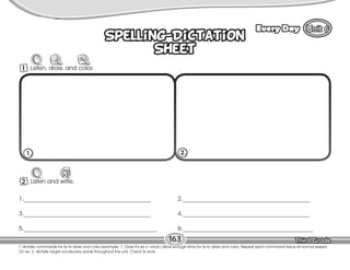 Lesson Every Day
163
9
Spelling-Dictation
Sheet
Spelling-Dictation
Sheet
2 Listen and write.
W
1._________________________________________
3._________________________________________
5.___________________________________________
2._________________________________________
4._________________________________________
6.__________________________________________
1. 2.
1 Listen, draw, and color.
T. dictate commands for Ss to draw and color (example: 1. Draw it’s six o’ clock.) Allow enough time for Ss to draw and color. Repeat each command twice at normal speed.
On ex. 2, dictate target vocabulary words throughout the unit. Check Ss work.
 