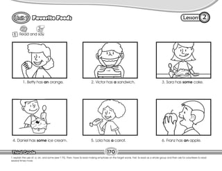 Lesson
Favorite Foods
Third Grade
Third Grade 170
T. explain the use of: a, an, and some (see T 75). Then, have Ss read making emphasis on the target words. First, Ss read as a whole group and then ask for volunteers to read
several times more.
1 Read and say.
2
1. Betty has an orange. 2. Victor has a sandwich. 3. Sara has some cake.
4. Daniel has some ice cream. 5. Lola has a carrot. 6. Franz has an apple.
 
