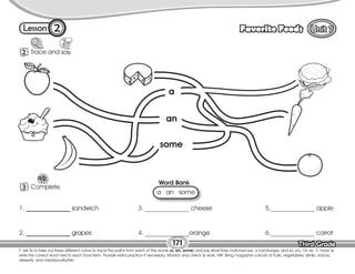 Lesson Favorite Foods
Third Grade
Third Grade
2
T. ask Ss to take out three different colors to trace the paths from each of the words (a, an, some) and say what they matched (ex. a hamburger, and so on). On ex. 3, have Ss
write the correct word next to each food item. Provide extra practice if necessary. Monitor and check Ss work. HW: Bring magazine cutouts of fruits, vegetables, drinks, snacks,
desserts, and meat/poultry/fish.
171
2 Trace and say.
3 Complete.
1. ______________ sandwich
2. ______________ grapes
3. ______________ cheese
4. ______________orange
5.______________ apple
6.______________ carrot
Word Bank
a an some
some
an
a
 
