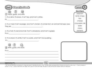 Lesson
Favorite Foods
Third Grade
Third Grade
1
W
6
T. go over the Word Bank vocabulary to make sure every St. identifies the items. Then, provide riddle examples before Ss read and solve the ones on ex. 1. Check answers at
random. On ex. 2, have Ss write their own riddle. Then, pair Ss to solve their riddle. Tell peer to draw and say the answer. Monitor Ss interaction.
Read, guess, and write.
176
2 Write, guess, and draw.
W
Word Bank
popcorn
lamb chops
flan
cheese
chocolate milk
water
cherry
banana
1. It’s a drink. It’s brown. It isn’t tea, and it isn’t coffee.
It’s ______________________________________.
2. It’s a meat. It isn’t sausage, and it isn’t chicken. It comes from an animal that says: baa.
They are ______________________________________.
3. It’s a fruit. It’s red and small. It isn’t a strawberry, and it isn’t a grape.
It’s a ______________________________________.
4. It’s a snack. It’s white. It isn’t a cookie, and it isn’t rice pudding.
It’s ______________________________________.
It’s a _____________________________________________________________
__________________________________________________________________
__________________________________________________________________
__________________________________________________________________
 