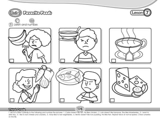 Lesson
Favorite Foods
Third Grade
Third Grade
7
1 Listen and number.
T. ask Ss to listen carefully to the following and number the pictures: 1. Carlos doesn’t like fish. He likes chicken.; 2. Lola doesn’t like bananas. She likes strawberries.; 3. I want to
drink tea.; 4. I like to eat cheese and crackers.; 5. Vicky likes to eat vegetables.; 6. Benito doesn’t like rice pudding. He likes flan. Repeat twice at normal speed. Check answers
on the Bb.
178
 