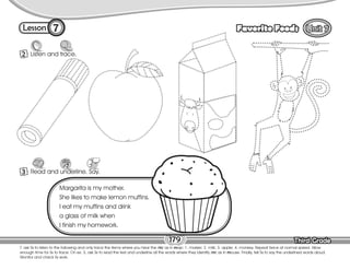 Lesson Favorite Foods
Third Grade
Third Grade
7
2 Listen and trace.
179
T. ask Ss to listen to the following and only trace the items where you hear the /m/ as in map: 1. marker; 2. milk; 3. apple; 4. monkey. Repeat twice at normal speed. Allow
enough time for Ss to trace. On ex. 3, ask Ss to read the text and underline all the words where they identify /m/ as in mouse. Finally, tell Ss to say the underlined words aloud.
Monitor and check Ss work.
3 Read and underline. Say.
Margarita is my mother.
She likes to make lemon muffins.
I eat my muffins and drink
a glass of milk when
I finish my homework.
 