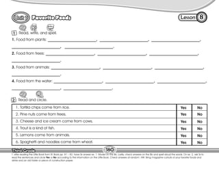 Lesson
Favorite Foods
Third Grade
Third Grade
Read, write, and spell.
1
8
T. after reading the Little Book from St. Book pp. 81 – 82, have Ss answer ex. 1. Model on the Bb. Lastly, check answers on the Bb and spell aloud the words. On ex. 2, ask Ss to
read the sentences and circle Yes or No according to the information on the Little Book. Check answers at random. HW: Bring magazine cutouts of your favorite foods and
drinks and an old folder or piece of construction paper.
180
Read and circle.
Circle
2
1. Food from plants: _________________________, _________________________, _________________________,
_________________________, _________________________.
2. Food from trees: _________________________, _________________________, _________________________,
_________________________.
3. Food from animals: _________________________, _________________________, _________________________,
_________________________.
4. Food from the water: _________________________, _________________________, _________________________,
_________________________, _________________________.
1. Tortilla chips come from rice.
2. Pine nuts come from trees.
3. Cheese and ice cream come from cows.
4. Trout is a kind of fish.
5. Lemons come from animals.
6. Spaghetti and noodles come from wheat.
Yes No
Yes No
Yes No
Yes No
Yes No
Yes No
 
