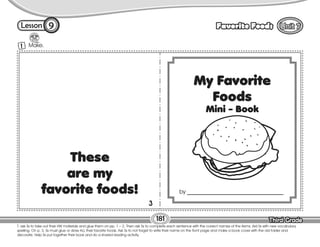 Lesson Favorite Foods
Third Grade
Third Grade
181
9
T. ask Ss to take out their HW materials and glue them on pp. 1 – 2. Then ask Ss to complete each sentence with the correct names of the items. Aid Ss with new vocabulary
spelling. On p. 3, Ss must glue or draw ALL their favorite foods. Ask Ss to not forget to write their name on the front page and make a book cover with the old folder and
decorate. Help Ss put together their book and do a shared reading activity.
Make.
1
by __________________________________
These
are my
favorite foods!
3
 