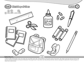 Lesson
First Day of Class
1 Say, listen, and color.
1
2
T. ask Ss to take out their green, pink, red, purple, blue, and white colors. Next , tell Ss to point to and say the name of each item. Then, listen to the song “Time for School!” (see
T2) and color the school items as they are mentioned in the song (if Ss don’t have white color they will leave that item without coloring as the distractors!). Play the song two or
three times. Check Ss work.
 