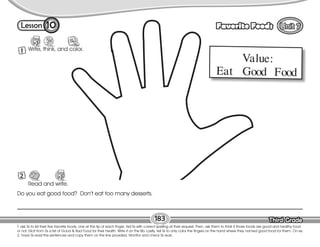 Lesson Favorite Foods
Third Grade
Third Grade
T. ask Ss to list their five favorite foods, one at the tip of each finger. Aid Ss with correct spelling at their request. Then, ask them to think if those foods are good and healthy food
or not. Elicit from Ss a list of Good & Bad Food for their health. Write it on the Bb. Lastly, tell Ss to only color the fingers on the hand where they named good food for them. On ex.
2, have Ss read the sentences and copy them on the line provided. Monitor and check Ss work.
183
10
1 Write, think, and color.
Read and write.
Review
2
Do you eat good food? Don’t eat too many desserts.
Value:
Eat Good Food
 
