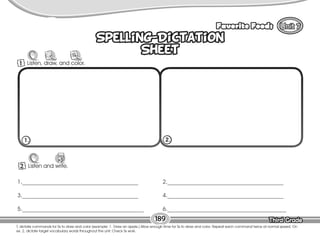 Lesson Favorite Foods
Third Grade
Third Grade
189
Spelling-Dictation
Sheet
Spelling-Dictation
Sheet
2 Listen and write.
W
1._________________________________________
3._________________________________________
5.___________________________________________
2._________________________________________
4._________________________________________
6.__________________________________________
1. 2.
1 Listen, draw, and color.
T. dictate commands for Ss to draw and color (example: 1. Draw an apple.) Allow enough time for Ss to draw and color. Repeat each command twice at normal speed. On
ex. 2, dictate target vocabulary words throughout the unit. Check Ss work.
 
