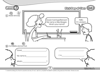 Lesson First Day of Class
2
1 Read and say.
3
T. model the dialog (T-S). Pair Ss to practice and say. On ex.2, ask Ss to complete the speech bubbles using personal information. Monitor Ss work.
2 Complete and act out.
Good morning/afternoon!
My name is Miss Morgan.
What’s your name?
Hello.
I’m Jackson.
Good____________________________!
My name is_______________________.
What’s ___________________________?
____________________________.
I´m_________________________.
 