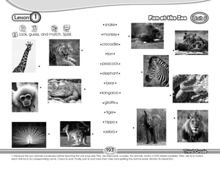 Lesson Fun at the Zoo
Third Grade
Third Grade
1
2 Look, guess, and match. Spell.
193
T. introduce the zoo animals vocabulary before teaching the unit song (see T86). Use flashcards, a poster, toy animals, and/or a DVD (where possible). Then, ask Ss to match
each animal to its corresponding name. Check Ss work. Finally, pair Ss and have them take turns spelling the animal words. Monitor Ss interaction.
snake
monkey
crocodile
lion
peacock
elephant
bear
kangaroo
giraffe
tiger
hippo
zebra
 