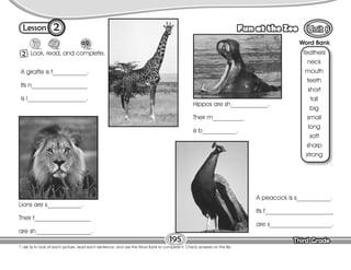 Lesson Fun at the Zoo
Third Grade
Third Grade
2 Look, read, and complete.
T. ask Ss to look at each picture, read each sentence, and use the Word Bank to complete it. Check answers on the Bb.
195
2
Word Bank
feathers
neck
mouth
teeth
short
tall
big
small
long
soft
sharp
strong
A giraffe is t___________.
Its n__________________
is l___________________.
Lions are s___________.
Their t__________________
are sh__________________.
Hippos are sh____________.
Their m__________
is b___________.
A peacock is s___________.
Its f______________________
are s____________________.
 